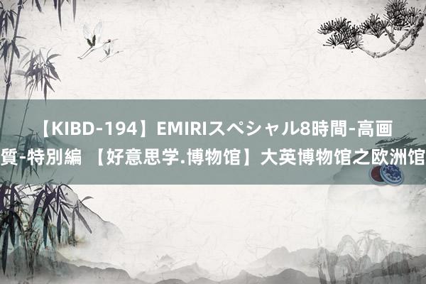 【KIBD-194】EMIRIスペシャル8時間-高画質-特別編 【好意思学.博物馆】大英博物馆之欧洲馆