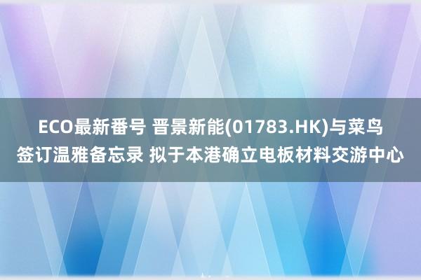 ECO最新番号 晋景新能(01783.HK)与菜鸟签订温雅备忘录 拟于本港确立电板材料交游中心