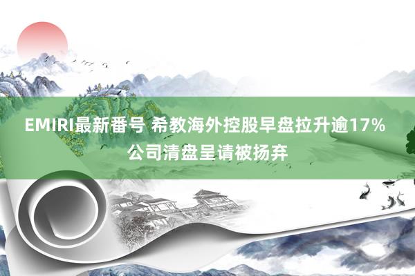 EMIRI最新番号 希教海外控股早盘拉升逾17% 公司清盘呈请被扬弃