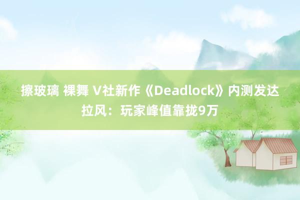 擦玻璃 裸舞 V社新作《Deadlock》内测发达拉风：玩家峰值靠拢9万