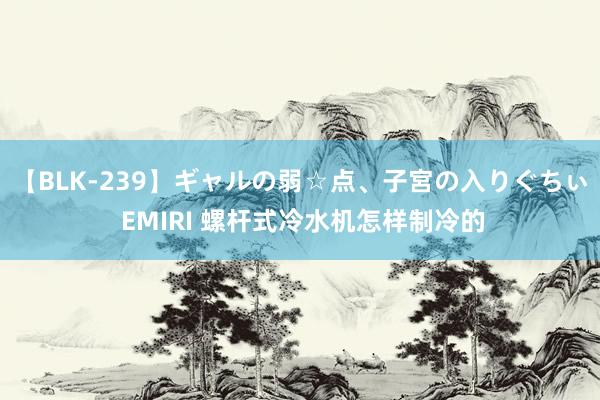 【BLK-239】ギャルの弱☆点、子宮の入りぐちぃ EMIRI 螺杆式冷水机怎样制冷的