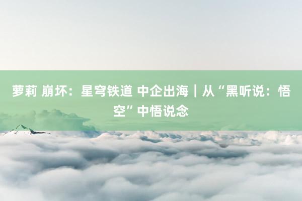 萝莉 崩坏：星穹铁道 中企出海｜从“黑听说：悟空”中悟说念