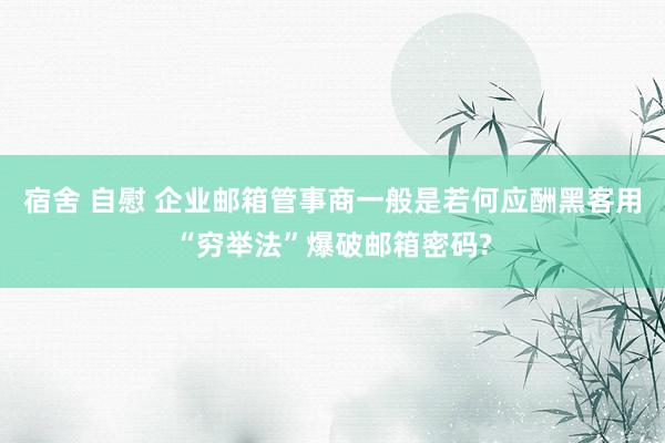 宿舍 自慰 企业邮箱管事商一般是若何应酬黑客用“穷举法”爆破邮箱密码?