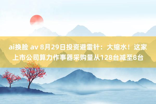 ai换脸 av 8月29日投资避雷针：大缩水！这家上市公司算力作事器采购量从128台减至8台