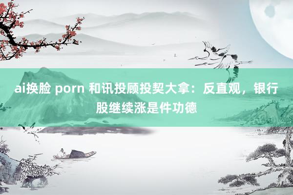 ai换脸 porn 和讯投顾投契大拿：反直观，银行股继续涨是件功德