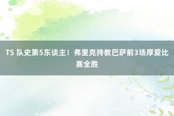 TS 队史第5东谈主！弗里克持教巴萨前3场厚爱比赛全胜