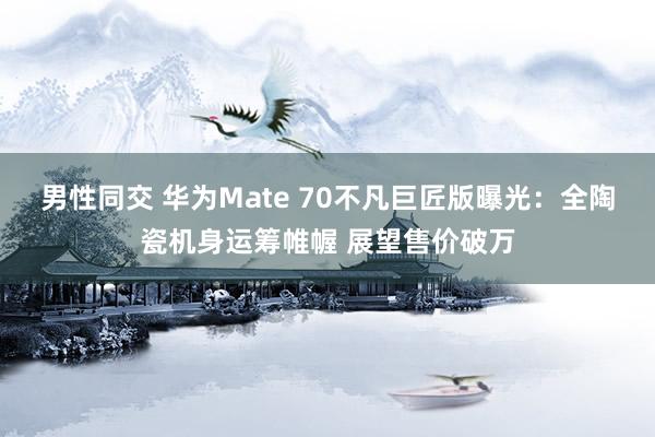 男性同交 华为Mate 70不凡巨匠版曝光：全陶瓷机身运筹帷幄 展望售价破万