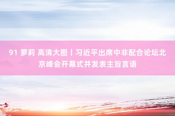 91 萝莉 高清大图丨习近平出席中非配合论坛北京峰会开幕式并发表主旨言语