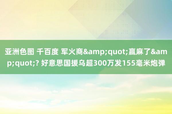 亚洲色图 千百度 军火商&quot;赢麻了&quot;? 好意思国援乌超300万发155毫米炮弹