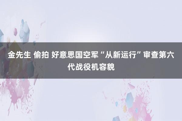 金先生 偷拍 好意思国空军“从新运行”审查第六代战役机容貌