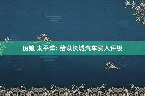 伪娘 太平洋: 给以长城汽车买入评级