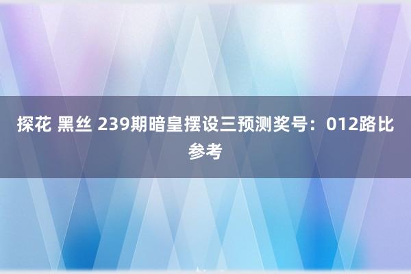 探花 黑丝 239期暗皇摆设三预测奖号：012路比参考