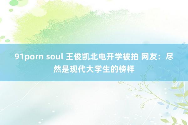 91porn soul 王俊凯北电开学被拍 网友：尽然是现代大学生的榜样