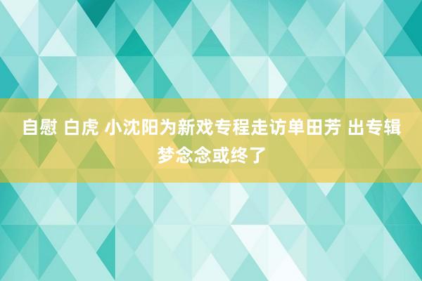 自慰 白虎 小沈阳为新戏专程走访单田芳 出专辑梦念念或终了