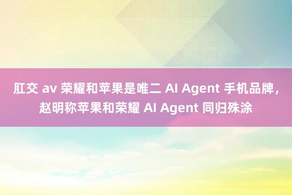 肛交 av 荣耀和苹果是唯二 AI Agent 手机品牌，赵明称苹果和荣耀 AI Agent 同归殊涂