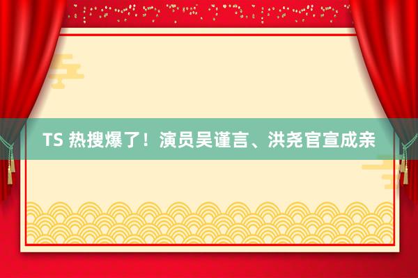 TS 热搜爆了！演员吴谨言、洪尧官宣成亲