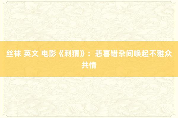 丝袜 英文 电影《刺猬》：悲喜错杂间唤起不雅众共情