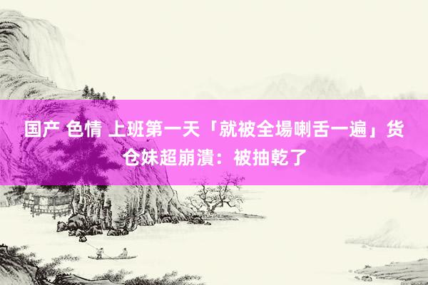 国产 色情 上班第一天「就被全場喇舌一遍」　货仓妹超崩潰：被抽乾了