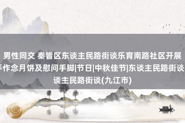 男性同交 秦皆区东谈主民路街谈乐育南路社区开展中秋巧手作念月饼及慰问手脚|节日|中秋佳节|东谈主民路街谈(九江市)