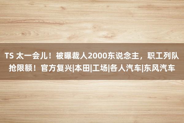 TS 太一会儿！被曝裁人2000东说念主，职工列队抢限额！官方复兴|本田|工场|各人汽车|东风汽车