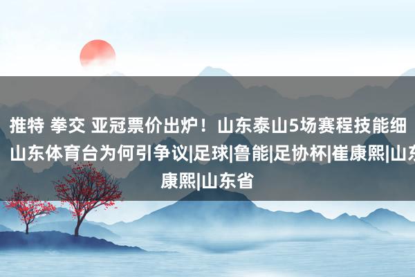 推特 拳交 亚冠票价出炉！山东泰山5场赛程技能细目，山东体育台为何引争议|足球|鲁能|足协杯|崔康熙|山东省