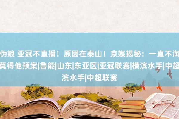 伪娘 亚冠不直播！原因在泰山！京媒揭秘：一直不淘汰，莫得他预案|鲁能|山东|东亚区|亚冠联赛|横滨水手|中超联赛