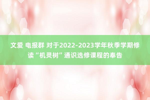 文爱 电报群 对于2022-2023学年秋季学期修读“机灵树”通识选修课程的奉告