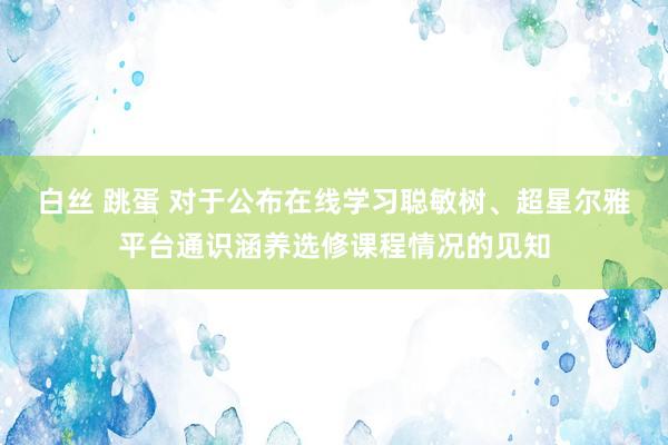 白丝 跳蛋 对于公布在线学习聪敏树、超星尔雅平台通识涵养选修课程情况的见知