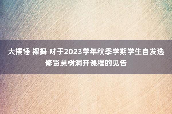 大摆锤 裸舞 对于2023学年秋季学期学生自发选修贤慧树洞开课程的见告