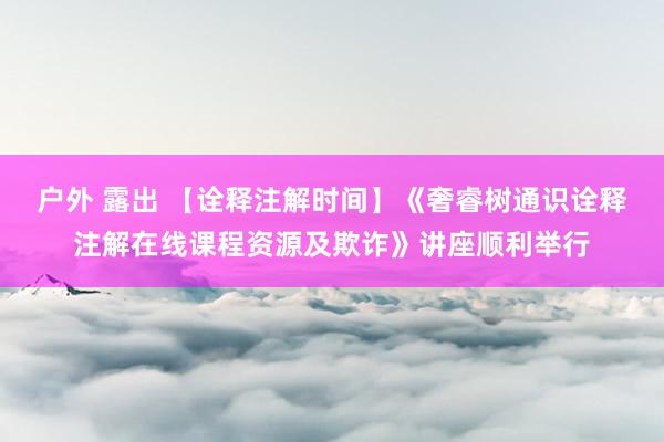 户外 露出 【诠释注解时间】《奢睿树通识诠释注解在线课程资源及欺诈》讲座顺利举行