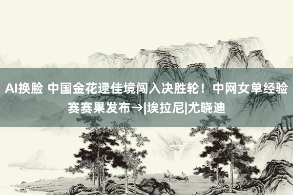 AI换脸 中国金花逯佳境闯入决胜轮！中网女单经验赛赛果发布→|埃拉尼|尤晓迪