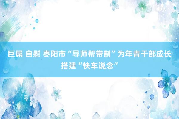 巨屌 自慰 枣阳市“导师帮带制”为年青干部成长搭建“快车说念”