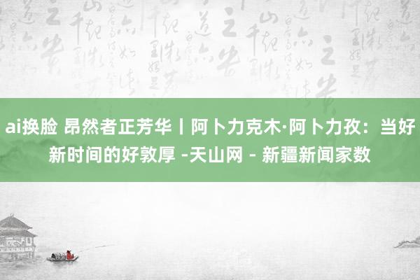 ai换脸 昂然者正芳华丨阿卜力克木·阿卜力孜：当好新时间的好敦厚 -天山网 - 新疆新闻家数