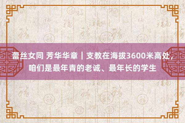 蕾丝女同 芳华华章｜支教在海拔3600米高处，咱们是最年青的老诚、最年长的学生