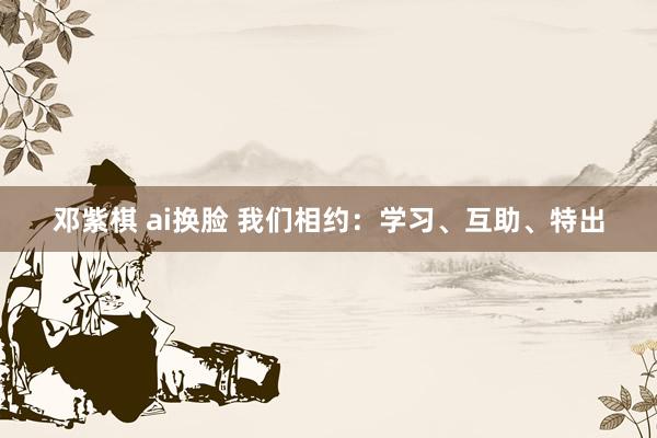 邓紫棋 ai换脸 我们相约：学习、互助、特出