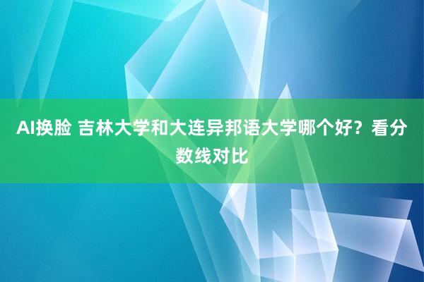 AI换脸 吉林大学和大连异邦语大学哪个好？看分数线对比