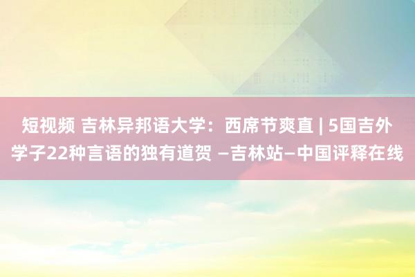 短视频 吉林异邦语大学：西席节爽直 | 5国吉外学子22种言语的独有道贺 —吉林站—中国评释在线