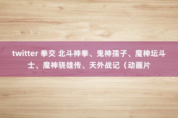 twitter 拳交 北斗神拳、鬼神孺子、魔神坛斗士、魔神骁雄传、天外战记（动画片