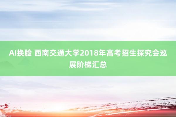 AI换脸 西南交通大学2018年高考招生探究会巡展阶梯汇总