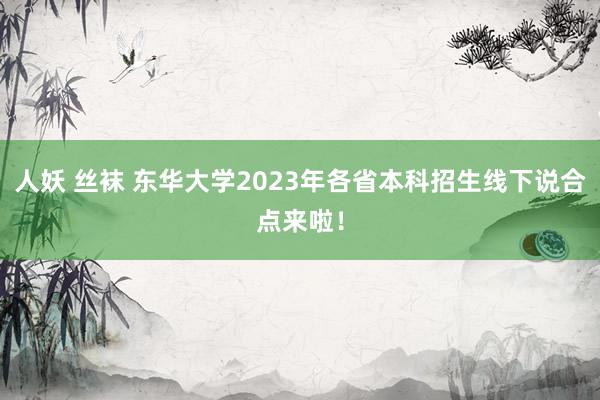 人妖 丝袜 东华大学2023年各省本科招生线下说合点来啦！