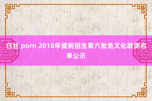 白丝 porn 2018年提前招生第六批免文化联测名单公示