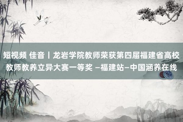 短视频 佳音丨龙岩学院教师荣获第四届福建省高校教师教养立异大赛一等奖 —福建站—中国涵养在线