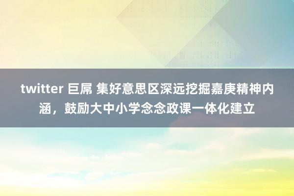 twitter 巨屌 集好意思区深远挖掘嘉庚精神内涵，鼓励大中小学念念政课一体化建立