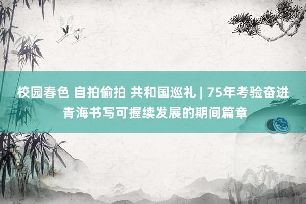 校园春色 自拍偷拍 共和国巡礼 | 75年考验奋进 青海书写可握续发展的期间篇章