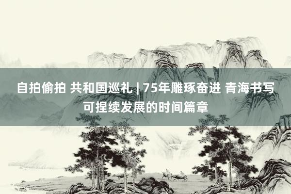 自拍偷拍 共和国巡礼 | 75年雕琢奋进 青海书写可捏续发展的时间篇章