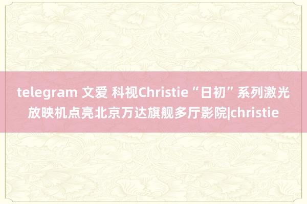 telegram 文爱 科视Christie“日初”系列激光放映机点亮北京万达旗舰多厅影院|christie