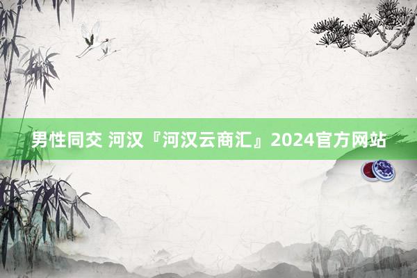 男性同交 河汉『河汉云商汇』2024官方网站