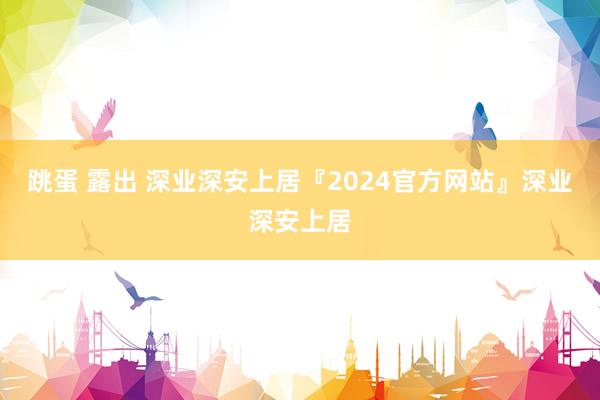 跳蛋 露出 深业深安上居『2024官方网站』深业深安上居