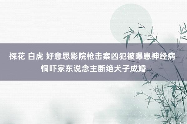 探花 白虎 好意思影院枪击案凶犯被曝患神经病 恫吓家东说念主断绝犬子成婚