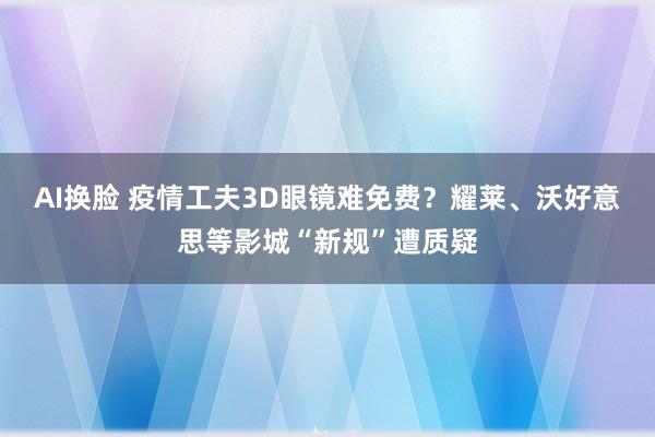 AI换脸 疫情工夫3D眼镜难免费？耀莱、沃好意思等影城“新规”遭质疑